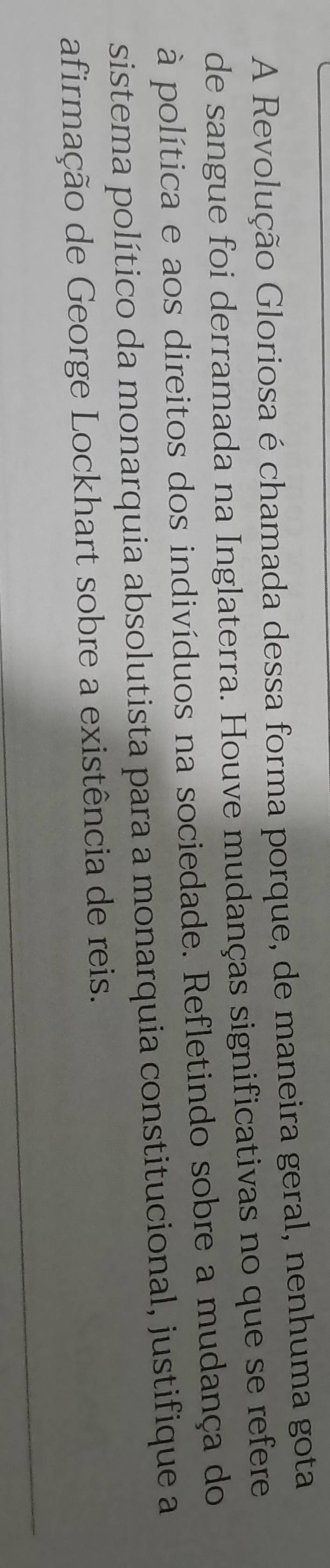A Revolução Gloriosa é chamada dessa forma porque, de maneira geral, nenhuma gota 
de sangue foi derramada na Inglaterra. Houve mudanças significativas no que se refere 
à política e aos direitos dos indivíduos na sociedade. Refletindo sobre a mudança do 
sistema político da monarquia absolutista para a monarquia constitucional, justifique a 
afirmação de George Lockhart sobre a existência de reis.