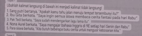 Ubahlah kalimat langsung di bawah ini menjadi kalimat tidak langsung! 
1. Sang putri bertanya, ''Apakah kamu tahu jalan menuju tempat tersembunyi itu?'' 
2. Ibu Gita berkata, “Saya ingin semua siswa membaca cerita fantasi pada hari Rabu” 
3. Pak Tedi berkata, "Saya sudah mendengarkan lagu lama itu" 
4. Nona Aurel berkata, 'Saya mengajar bahasa Inggris di 9E setiap hari Senin dan Rabu' 
5. Para siswa berkata, "Kita butuh beberapa buku cerita untuk mengusir kebosanan kita."