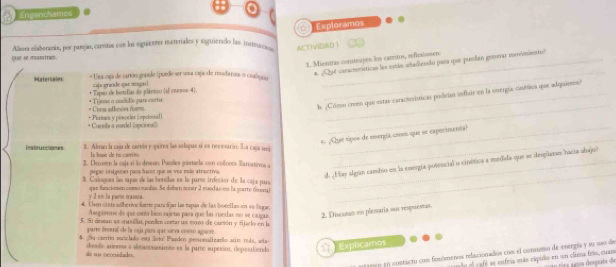 Engenchames
Exploramos
Albora elaborana, por parejau, cartos con la siquientes materialles y siguiendo las instración ACTIVIDAD 1
que se mantram.
1. Miesnas comtruyen los carrito, reficxiomen:
* ¿Qué caractenísticas los están adadiesido para que puedan gonerar moviniento)
Materiales: * Una caja de cartón graade (puede ser usa caja de meadarna o cualique_
caja erinde our reseul
* Tspas de beslian de plástico (if menos 4).
. ¿Cómo crmn que estas caractísticas podeían infiair en la onergía cinítica que adquieres
* Lisna adhewra foome * Toeas o mclle paus caeur.
_
* Cuenta a cardel (opcional) + Pianm y pênceles (npcional
_
c. ¿Que tipos de emergía coson que se exporimenta?
instruccromes E. Abran la caja de carvón y quires las solapas d es recesárin. La caña 1á
Is buse de to carrito
2. Deosen la caja sí lo desean. Puciles piomarla con colores lamnoo
_
pega indgener país fscer que se ves más atractiva.
d. ¡Hay algún cambio en la energía potencial o cinética a medida que se desplaran hacia abajo?
3. Caloguea las suae de las boreillas en la puros irferñor de la caja para
y 2 es la pame trasna. que funciomon comso maslas. Se doben soner 2 maed as en la marte fsoral
4. Üsen cista slberiva fuerte para Ejar las tapas de las botellas en sa legan
_
Ase gore de que estéa bico rajeta para que las ruedas no se casigae. 2. Discatas en plestaria sus respruestas.
5. Si destan as masilia, perdn corrar us so1o de curtón y fjuelo en la
parte firsntal de la caja para que sarva coeño aguere.
6. Su carrito mriclado esti latol Parden pesonudizarão atim reda, asta
do sus tecesidiades. diento arieooa a abraresanimeo es la parre superinr, depeedSiendo
Explicamos
gm eo contacto con fenómenos relacionados com el conaumo de energia y es são de
d o    a fé  e eufria más eápido en un clea frís, cuas o tra apos despuis de