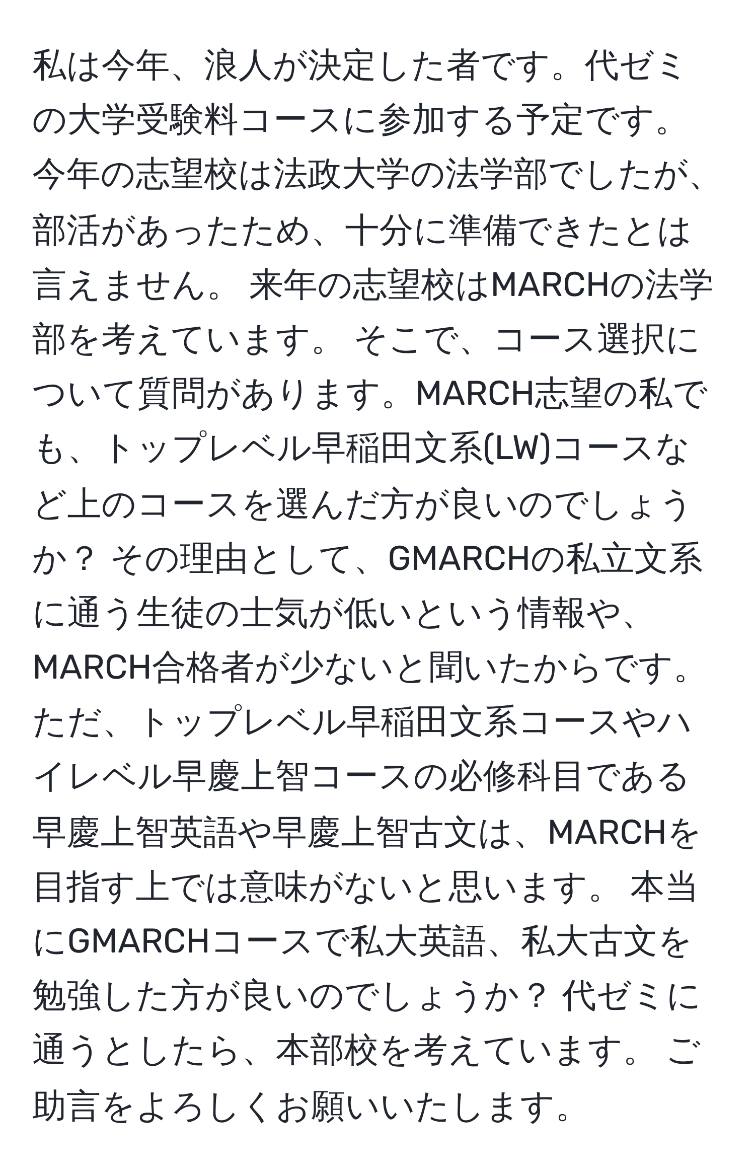 私は今年、浪人が決定した者です。代ゼミの大学受験料コースに参加する予定です。 今年の志望校は法政大学の法学部でしたが、部活があったため、十分に準備できたとは言えません。 来年の志望校はMARCHの法学部を考えています。 そこで、コース選択について質問があります。MARCH志望の私でも、トップレベル早稲田文系(LW)コースなど上のコースを選んだ方が良いのでしょうか？ その理由として、GMARCHの私立文系に通う生徒の士気が低いという情報や、MARCH合格者が少ないと聞いたからです。 ただ、トップレベル早稲田文系コースやハイレベル早慶上智コースの必修科目である早慶上智英語や早慶上智古文は、MARCHを目指す上では意味がないと思います。 本当にGMARCHコースで私大英語、私大古文を勉強した方が良いのでしょうか？ 代ゼミに通うとしたら、本部校を考えています。 ご助言をよろしくお願いいたします。