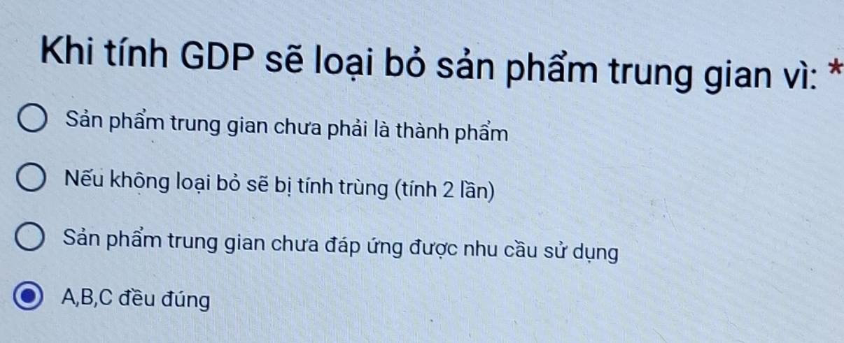 Khi tính GDP sẽ loại bỏ sản phẩm trung gian vì: *
Sản phẩm trung gian chưa phải là thành phẩm
Nếu không loại bỏ sẽ bị tính trùng (tính 2 lần)
Sản phẩm trung gian chưa đáp ứng được nhu cầu sử dụng
A, B, C đều đúng