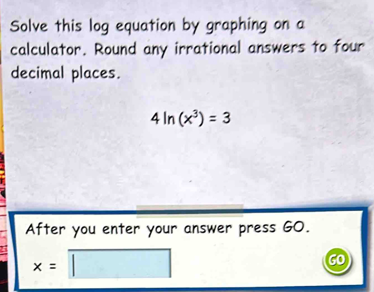 Solve this log equation by graphing on a 
calculator. Round any irrational answers to four 
decimal places.
4ln (x^3)=3
A After you enter your answer press GO. 
a x=□
GO