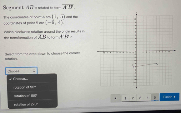 Segment AB is rotated to form overline A'B'. 
The coordinates of point A are (1,5) and the
coordinates of point B are (-6,4). 
Which clockwise rotation around the origin results in
the transformation of overline AB to form overline A'B' ?
Select from the drop down to choose the correct 
rotation.
Choose... 
Choose...
rotation of 90°
rotation of 180° Finish▶
4 1 2 3 4 5
rotation of 270°