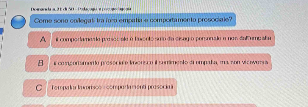 Domanda n. 21 di 50 - Pedagogia e psicopedagogía
Come sono collegati tra loro empatia e comportamento prosociale?
A il comportamento prosociale è favorito solo da disagio personale e non dall'empatia
B il comportamento prosociale favorisce il sentimento di empatia, ma non viceversa
C l'empatia favorisce i comportamenti prosociali