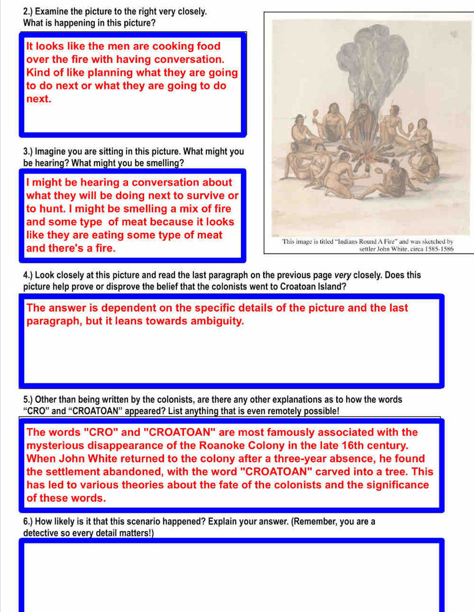 2.) Examine the picture to the right very closely.
What is happening in this picture?
It looks like the men are cooking food
over the fire with having conversation.
Kind of like planning what they are going
to do next or what they are going to do
next.
3.) Imagine you are sitting in this picture. What might you
be hearing? What might you be smelling?
I might be hearing a conversation about
what they will be doing next to survive or
to hunt. I might be smelling a mix of fire
and some type of meat because it looks
like they are eating some type of meat
and there's a fire. 
4.) Look closely at this picture and read the last paragraph on the previous page very closely. Does this
picture help prove or disprove the belief that the colonists went to Croatoan Island?
The answer is dependent on the specific details of the picture and the last
paragraph, but it leans towards ambiguity.
5.) Other than being written by the colonists, are there any other explanations as to how the words
“CRO'' and “CROATOAN” appeared? List anything that is even remotely possible!
The words "CRO" and "CROATOAN" are most famously associated with the
mysterious disappearance of the Roanoke Colony in the late 16th century.
When John White returned to the colony after a three-year absence, he found
the settlement abandoned, with the word "CROATOAN" carved into a tree. This
has led to various theories about the fate of the colonists and the significance
of these words.
6.) How likely is it that this scenario happened? Explain your answer. (Remember, you are a
detective so every detail matters!)