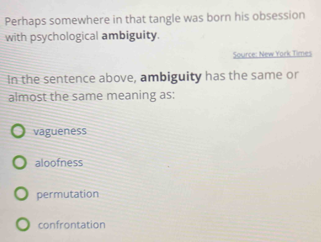 Perhaps somewhere in that tangle was born his obsession
with psychological ambiguity.
Source: New York Times
In the sentence above, ambiguity has the same or
almost the same meaning as:
vagueness
aloofness
permutation
confrontation