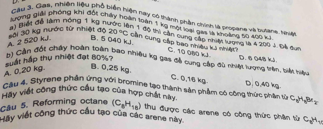 Gas, nhiên liệu phổ biến hiện nay có thành phần chính là propane và butane. Nhiệt
a) Biết đễ làm nóng 1 kg nư
lượng giải phóng khi đốt cháy hoàn toàn 1 kg một loại gas là khoảng 50 400 kJ
en 1 độ thì cần cung cấp nhiệt lượng là 4 200 J. Đẻ đun
sôi 30 kg nước từ nhiệt độ 20°C cần cung cấp bao nhiều kJ nhiệt?
A. 2 520 kJ. B. 5 040 kJ.
C. 10 080 kJ.
suất hấp thụ nhiệt đạt 80%? D. 6 048 kJ.
b) Cần đốt cháy hoàn toàn bao nhiêu kg gas đẻ cung cấp đù nhiệt lượng trên, biết hiệu
A. 0,20 kg.
B. 0,25 kg. C. 0,16 kg.
D, 0,40 kg.
Câu 4. Styrene phản ứng với bromine tạo thành sản phẩm có công thức phân tử C_8H_8Br_2. 
Hãy viết công thức cấu tạo của hợp chất này.
Câu 5. Reforming octane (C_8H_18) thu được các arene có công thức phân tử C_8H_10
Hãy viết công thức cấu tạo của các arene này.