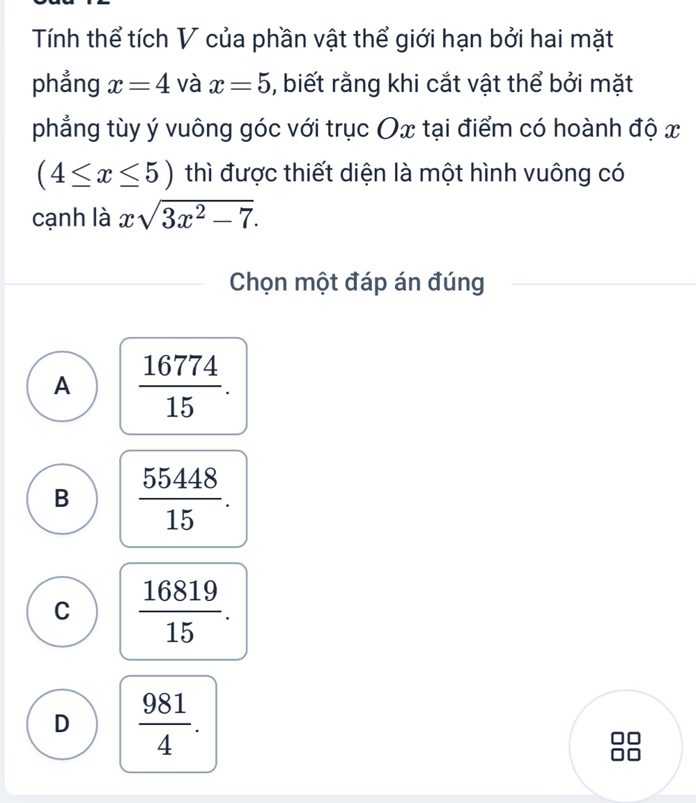 Tính thể tích V của phần vật thể giới hạn bởi hai mặt
phẳng x=4 và x=5 , biết rằng khi cắt vật thể bởi mặt
phẳng tùy ý vuông góc với trục Ox tại điểm có hoành độ x
(4≤ x≤ 5) thì được thiết diện là một hình vuông có
cạnh là xsqrt(3x^2-7). 
Chọn một đáp án đúng
A  16774/15 .
B  55448/15 .
C  16819/15 .
D  981/4 .
□□
□□