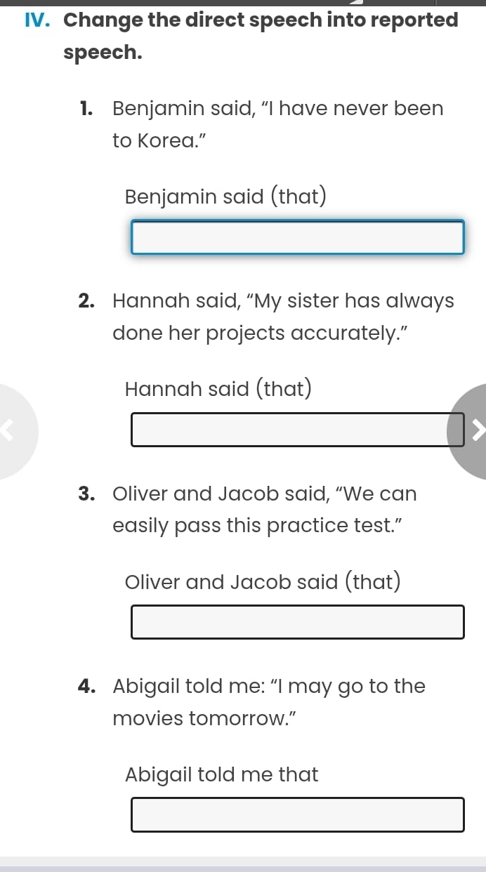 Change the direct speech into reported 
speech. 
1. Benjamin said, “I have never been 
to Korea.” 
Benjamin said (that) 
2. Hannah said, “My sister has always 
done her projects accurately.” 
Hannah said (that) 
3. Oliver and Jacob said, “We can 
easily pass this practice test.” 
Oliver and Jacob said (that) 
4. Abigail told me: “I may go to the 
movies tomorrow.” 
Abigail told me that