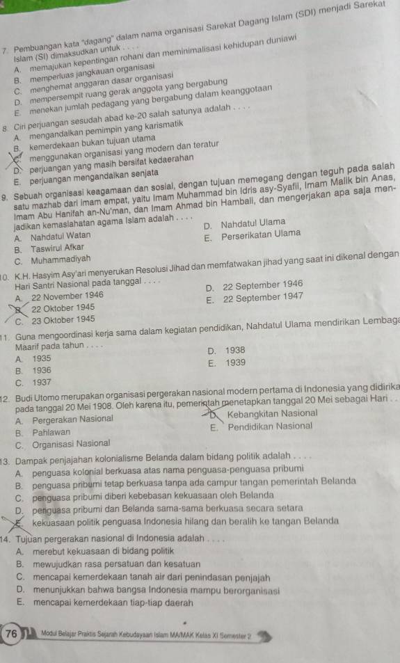 Pembuangan kata ''dagang'' dalam nama organisasi Sarekat Dagang Islam (SDI) menjadi Sarekai
A. memajukan kepentingan rohani dan meminimalisasi kehidupan duniawi
Islam (SI) dimaksudkan untuk . .
B. memperluas jangkauan organisasi
C. menghemat anggaran dasar organisasi
D. mempersempit ruang gerak anggota yang bergabung
E. menekan jumlah pedagang yang bergabung dalam keanggotaan
8. Ciri perjuangan sesudah abad ke-20 salah satunya adalah . . . .
A. mengandalkan pemimpin yang karismatik
B. kemerdekaan bukan tujuan utama
menggunakan organisasi yang modern dan teratur
D. perjuangan yang masih bersifat kedaerahan
E. perjuangan mengandaikan senjata
9. Sebuah organisasi keagamaan dan sosial, dengan tujuan memegang dengan teguh pada salah
satu mazhab dari imam empat, yaltu Imam Muhammad bin Idris asy-Syafii, Imam Malik bin Anas,
Imam Abu Hanifah an-Nu'man, dan Imam Ahmad bin Hambali, dan mengerjakan apa saja men-
jadikan kemaslahatan agama Islam adalah . . . .
A. Nahdatui Watan D. Nahdatul Ulama
B. Taswirul Afkar E. Perserikatan Ulama
C. Muhammadiyah
10. K.H. Hasyim Asy'ari menyerukan Resolusi Jihad dan memfatwakan jihad yang saat ini dikenal dengan
Hari Santri Nasional pada tanggal . . . .
A.  22 November 1946 D. 22 September 1946
22 Oktober 1945 E. 22 September 1947
C. 23 Oktober 1945
11. Guna mengoordinasi kerja sama dalam kegiatan pendídikan, Nahdatul Ulama mendīrikan Lembaga
Maarif pada tahun . . . .
A. 1935 D. 1938
B. 1936 E. 1939
C. 1937
12. Budi Utomo merupakan organisasi pergerakan nasional modern pertama di Indonesia yang didirika
pada tanggal 20 Mei 1908. Oleh karena itu, pemerintah menetapkan tanggal 20 Mei sebagai Hari . 
D
A. Pergerakan Nasional Kebangkitan Nasional
B. Pahlawan E.   Pendidikan Nasional
C. Organisasi Nasional
13. Dampak penjajahan kolonialisme Belanda dalam bidang politik adalah . . . .
A. penguasa kolonial berkuasa atas nama penguasa-penguasa pribumi
B. penguasa pribumi tetap berkuasa tanpa ada campur tangan pemerintah Belanda
C. penguasa pribumi diberi kebebasan kekuasaan oleh Belanda
D. perguasa pribumi dan Belanda sama-sama berkuasa secara setara
kekuasaan politik penguasa Indonesia hilang dan beralih ke tangan Belanda
14. Tujuan pergerakan nasional di Indonesia adalah . . . .
A. merebut kekuasaan di bidang politik
B. mewujudkan rasa persatuan dan kesatuan
C. mencapai kemerdekaan tanah air dari penindasan penjajah
D. menunjukkan bahwa bangsa Indonesia mampu berorganisasi
E. mencapai kemerdekaan tiap-tiap daerah
76 Modul Belajar Praktis Sejarah Kebudayaan Islam MA/MAK Kelas XI Serester 2