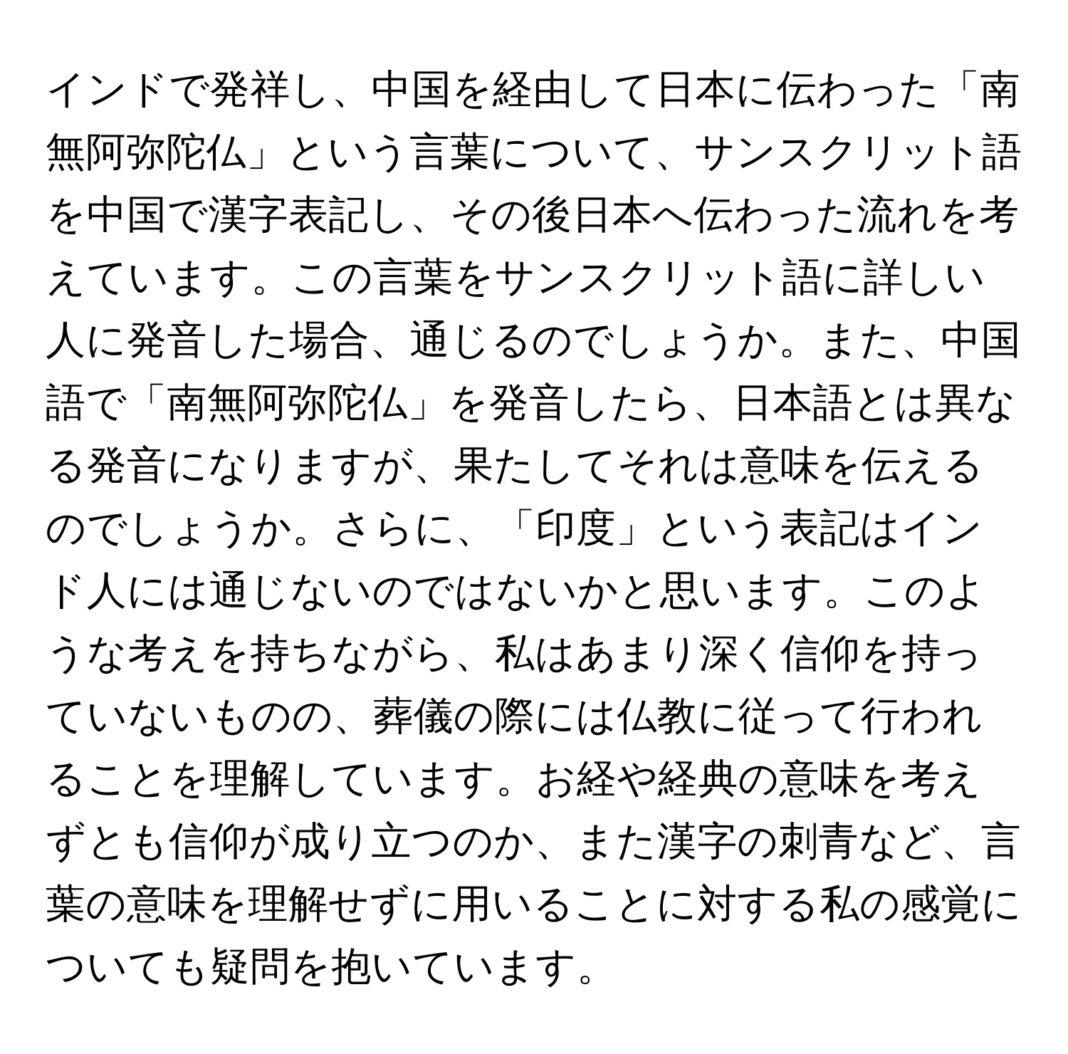 インドで発祥し、中国を経由して日本に伝わった「南無阿弥陀仏」という言葉について、サンスクリット語を中国で漢字表記し、その後日本へ伝わった流れを考えています。この言葉をサンスクリット語に詳しい人に発音した場合、通じるのでしょうか。また、中国語で「南無阿弥陀仏」を発音したら、日本語とは異なる発音になりますが、果たしてそれは意味を伝えるのでしょうか。さらに、「印度」という表記はインド人には通じないのではないかと思います。このような考えを持ちながら、私はあまり深く信仰を持っていないものの、葬儀の際には仏教に従って行われることを理解しています。お経や経典の意味を考えずとも信仰が成り立つのか、また漢字の刺青など、言葉の意味を理解せずに用いることに対する私の感覚についても疑問を抱いています。