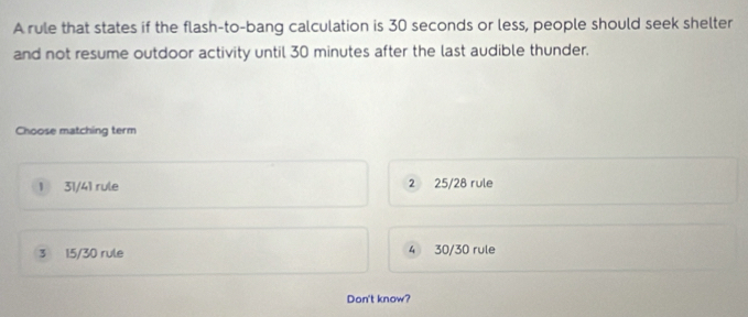 A rule that states if the flash-to-bang calculation is 30 seconds or less, people should seek shelter
and not resume outdoor activity until 30 minutes after the last audible thunder.
Choose matching term
1 31/41 rule 2 25/28 rule
3 15/30 rule 4 30/30 rule
Don't know?