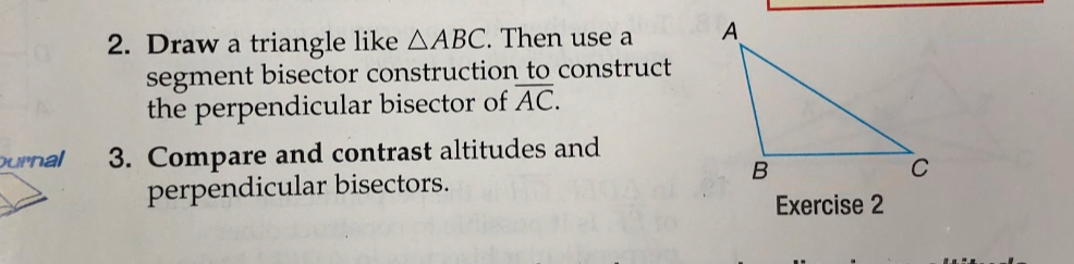 Draw a triangle like △ ABC. Then use a 
segment bisector construction to construct 
the perpendicular bisector of overline AC. 
urnal 3. Compare and contrast altitudes and 
perpendicular bisectors. 
Exercise 2