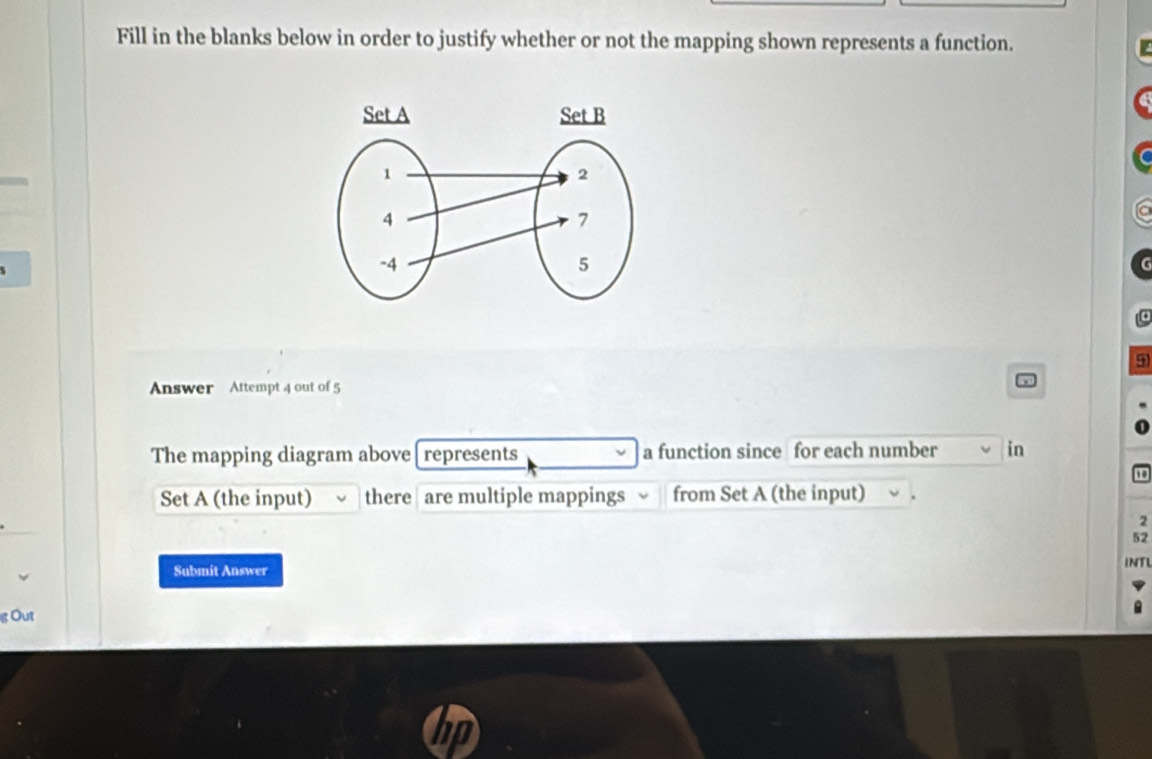 Fill in the blanks below in order to justify whether or not the mapping shown represents a function.
9
Answer Attempt 4 out of 5 
The mapping diagram above [ represents a function since for each number in 
Set A (the input) there are multiple mappings from Set A (the input)
2
52
INTI 
Submit Answer 
g Out