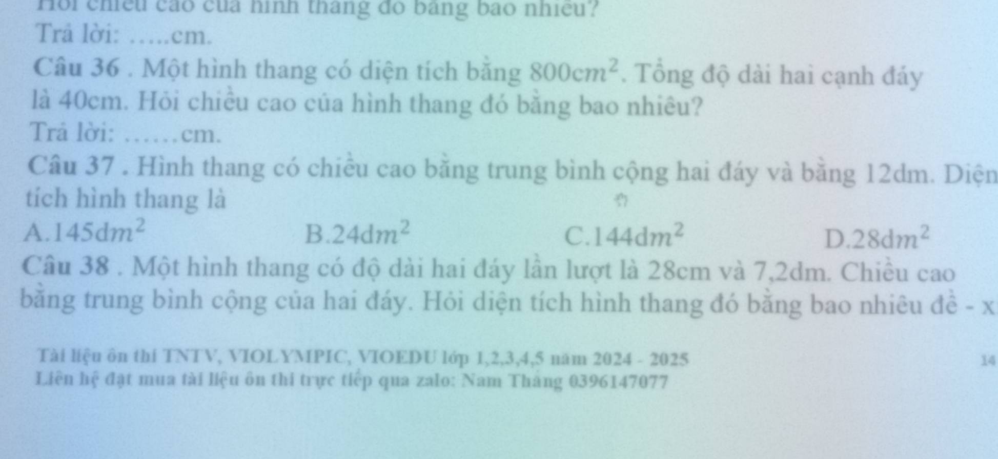 Hoi chiều cáo của hình tháng đo bằng bão nhiều?
Trả lời: ….cm.
Câu 36 . Một hình thang có diện tích băng 800cm^2. Tổng độ dài hai cạnh đảy
là 40cm. Hỏi chiều cao của hình thang đó băng bao nhiêu?
Trå lời: …… cm.
Câu 37 . Hình thang có chiều cao bằng trung bình cộng hai đáy và bằng 12dm. Diện
tích hình thang là
A. 145dm^2 B. 24dm^2 C. 144dm^2 D. 28dm^2
Câu 38 . Một hình thang có độ dài hai đáy lần lượt là 28cm và 7,2dm. Chiều cao
bằng trung bình cộng của hai đáy. Hỏi diện tích hình thang đó bằng bao nhiêu đề - x
Tài liệu ôn thi TNTV, VIOLYMPIC, VIOEDU lớp 1, 2, 3, 4, 5 năm 2024 - 2025 14
Liên hệ đặt mua tài liệu ôn thi trực tiếp qua zalo: Nam Tháng 0396147077