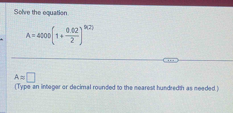 Solve the equation.
A=4000(1+ (0.02)/2 )^9(2)
Aapprox □
(Type an integer or decimal rounded to the nearest hundredth as needed.)