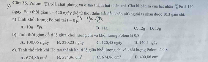 Poloni beginarrayr 210 84endarray Po là chất phóng xạ α tạo thành hạt nhân chì. Chu kì bán rã của hạt nhân beginarrayr 210 84endarray Polà 140
ngày. Sau thời gian t=420 ngày (kề từ thời điểm bắt đầu khảo sát) người ta nhận được 10, 3 gam chì.
a) Tính khổi lượng Poloni tại t=0
A. 10g B. 11g C. 12g D. 13g
b) Tính thời gian đề tỉ lệ giữa khối lượng chì và khối lượng Poloni là 0, 8
A. 100,05 ngày B. 220, 23 ngày C. 120, 45 ngày D. 140, 5 ngày
c). Tính thể tích khí He tạo thành khi tỉ lệ giữa khối lượng chì và khối lượng Poloni là 0, 8
A. 674, 86cm^3 B. 574,96cm^3 C. 674,86cm^3 D. 400, 86cm^3