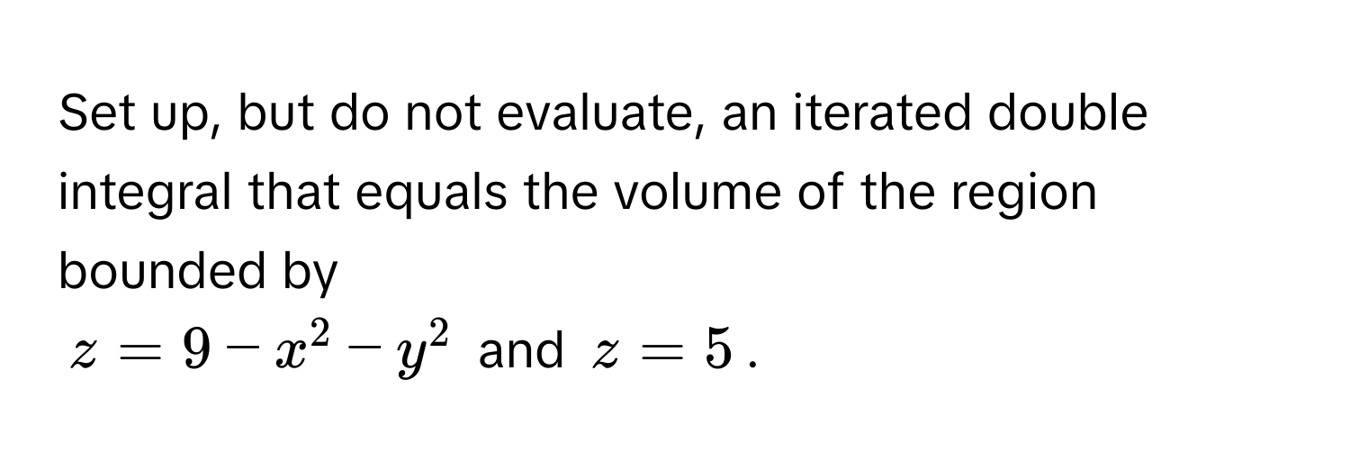 Set up, but do not evaluate, an iterated double integral that equals the volume of the region bounded by
$z = 9 - x^2 - y^2$ and $z = 5$.