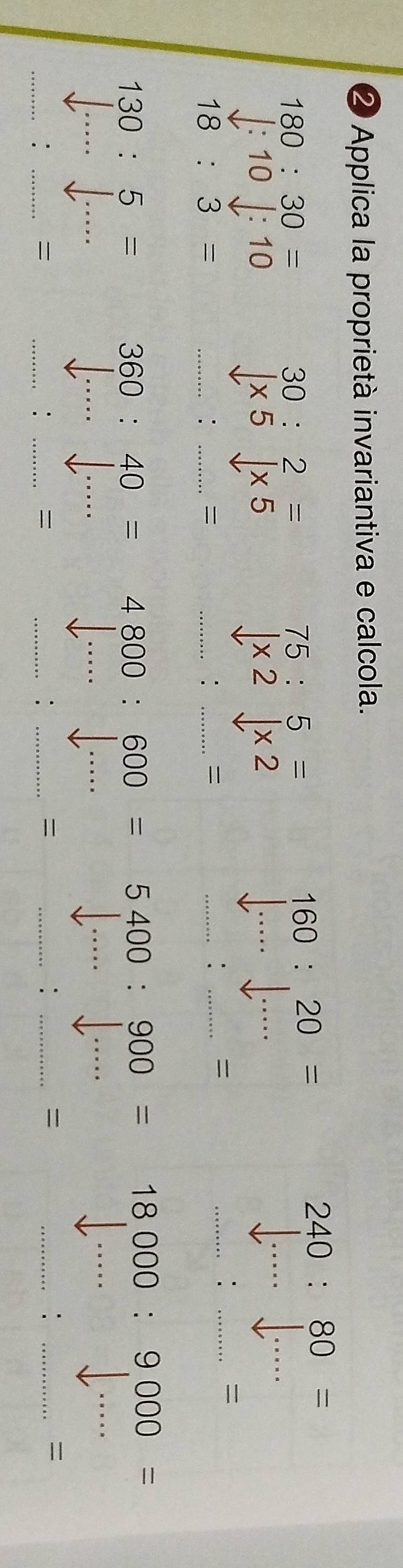 ② Applica la proprietà invariantiva e calcola.
240:80=
180:30=
30:2=
75:5=
160:20=
downarrow :10downarrow :10
|* 5|* 5
* 2* 2
_ 
__
18:3=
_: _= 
_: _ 
_: 
_= 
_:_ 
=
130:5=
_
360:40= 4800:600= 5400:900= 18000:9000=
__ 
__ 
_ 
_ 
_ 
_ 
_ 
__: 
= 
= 
__: 

_:_ 

__: 

_:_