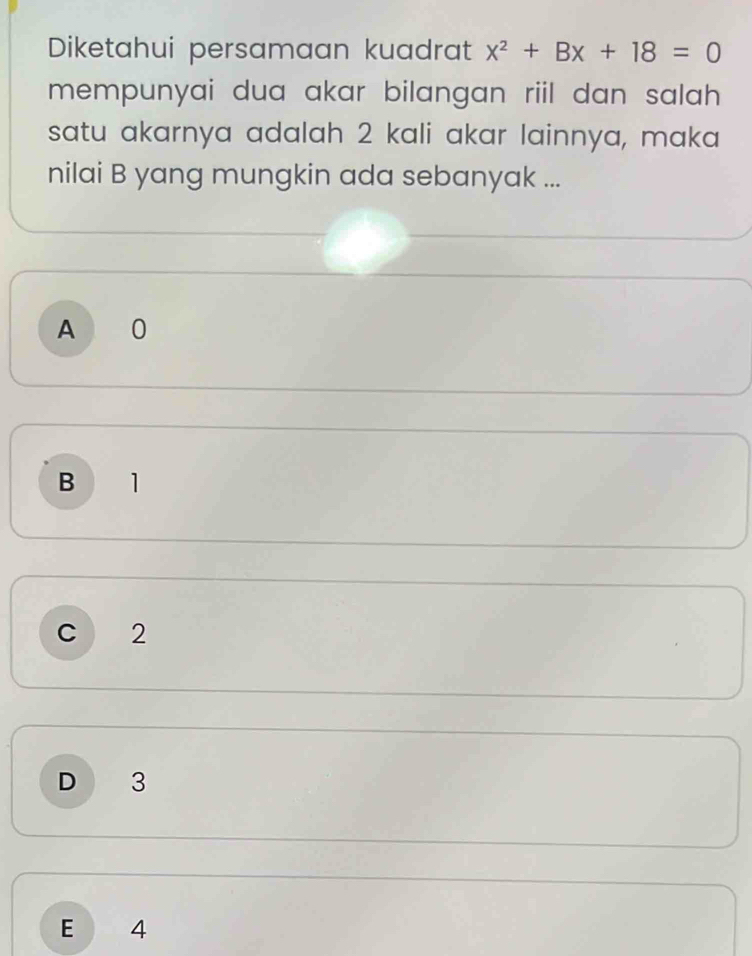 Diketahui persamaan kuadrat x^2+Bx+18=0
mempunyai dua akar bilangan riil dan salah 
satu akarnya adalah 2 kali akar lainnya, maka
nilai B yang mungkin ada sebanyak ...
A 0
B 1
C 2
D 3
E 4