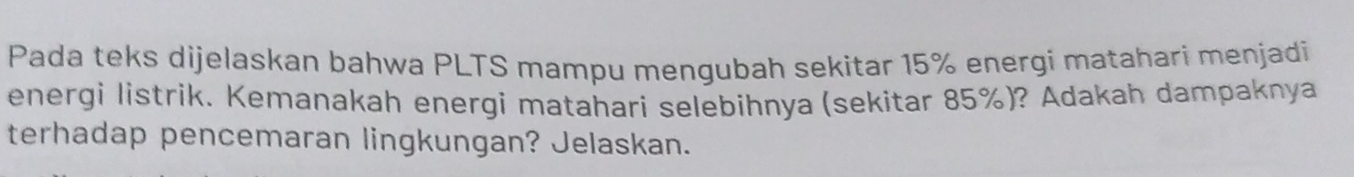 Pada teks dijelaskan bahwa PLTS mampu mengubah sekitar 15% energi matahari menjadi 
energi listrik. Kemanakah energi matahari selebihnya (sekitar 85%)? Adakah dampaknya 
terhadap pencemaran lingkungan? Jelaskan.