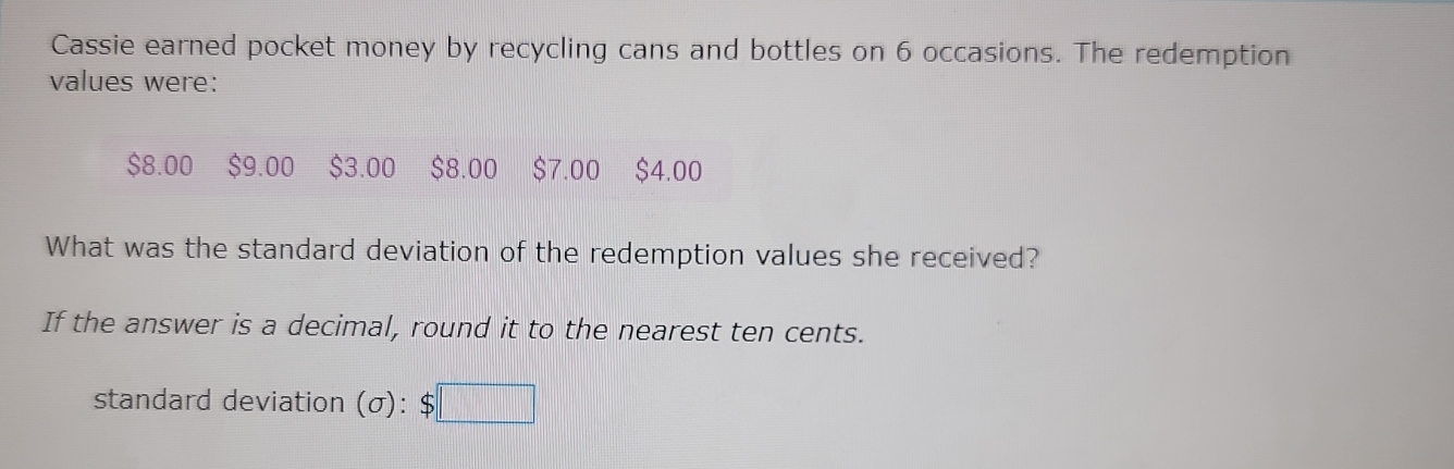 Cassie earned pocket money by recycling cans and bottles on 6 occasions. The redemption 
values were:
$8.00 $9.00 $3.00 $8.00 $7.00 $4.00
What was the standard deviation of the redemption values she received? 
If the answer is a decimal, round it to the nearest ten cents. 
standard deviation (sigma ):$□