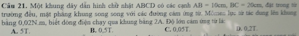 Một khung dây dẫn hình chữ nhật ABCD có các cạnh AB=10cm, BC=20cm , đặt trong từ
trường đều, mặt phẳng khung song song với các đường cảm ứng từ. Mômen lực từ tác dung lên khung
bằng 0,02N.m, biết dòng điện chạy qua khung bằng 2A. Độ lớn cảm ứng từ là:
A. 5T. B. 0,5T. C. 0,05T. D. 0,2T.