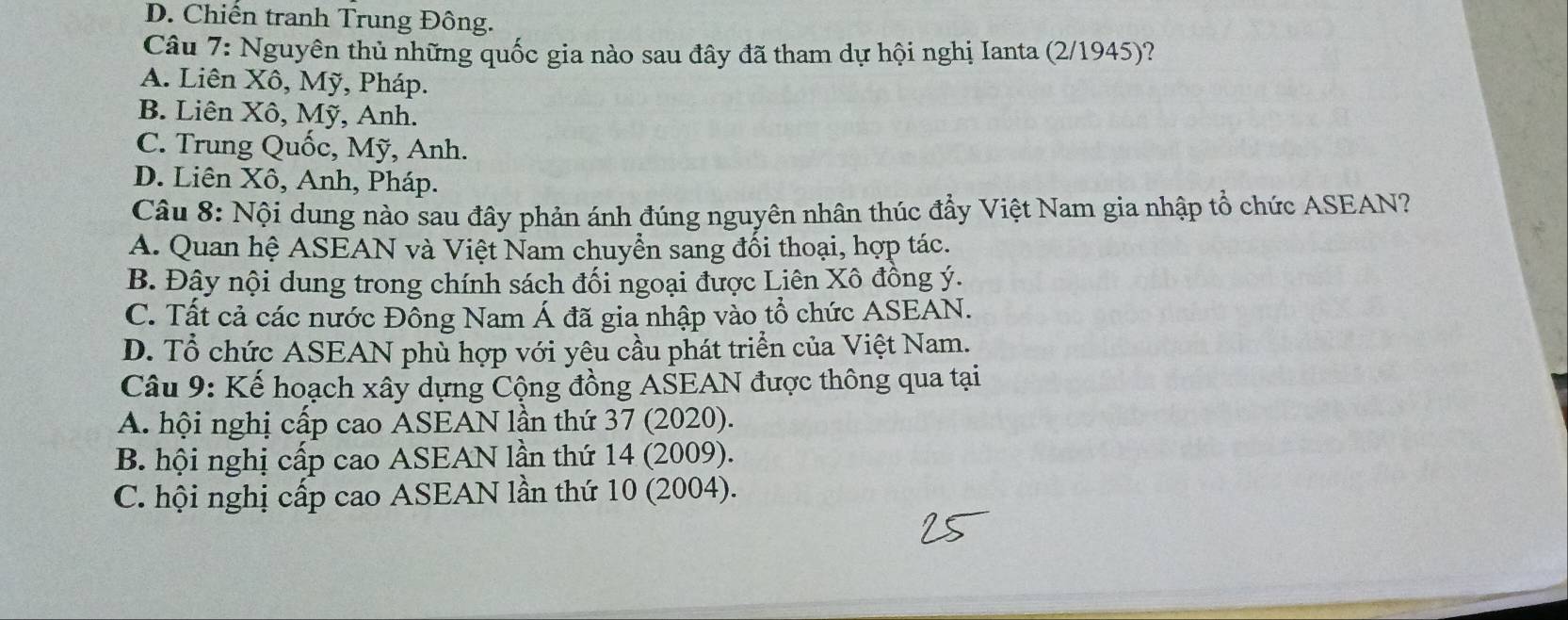 D. Chiến tranh Trung Đông.
Câu 7: Nguyên thủ những quốc gia nào sau đây đã tham dự hội nghị Ianta (2/1945)?
A. Liên Xô, Mỹ, Pháp.
B. Liên Xô, Mỹ, Anh.
C. Trung Quốc, Mỹ, Anh.
D. Liên Xô, Anh, Pháp.
Câu 8: Nội dung nào sau đây phản ánh đúng nguyên nhân thúc đẩy Việt Nam gia nhập tổ chức ASEAN?
A. Quan hệ ASEAN và Việt Nam chuyển sang đối thoại, hợp tác.
B. Đậy nội dung trong chính sách đối ngoại được Liên Xô đồng ý.
C. Tất cả các nước Đồng Nam Á đã gia nhập vào tổ chức ASEAN.
D. Tổ chức ASEAN phù hợp với yêu cầu phát triển của Việt Nam.
Câu 9: Kế hoạch xây dựng Cộng đồng AŠEAN được thông qua tại
A. hội nghị cấp cao ASEAN lần thứ 37 (2020).
B. hội nghị cấp cao ASEAN lần thứ 14 (2009).
C. hội nghị cấp cao ASEAN lần thứ 10 (2004).