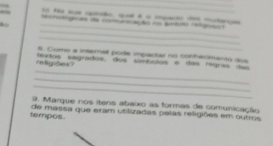 f59 fila sum capirdo, qal d o impato de iutripãs 
tecnotógácas de comunoaçãio ns dmits ralglient 
8o 
_ 
_ 
_ 
8. Como a internel pode impactar no conhecimento dos 
textos sagrados, dos símbolos e das regras das 
religiões? 
_ 
_ 
_ 
9. Marque nos itens abaixo as formas de comunicação 
de massa que eram utilizadas pelas religiões em outros 
tempos.