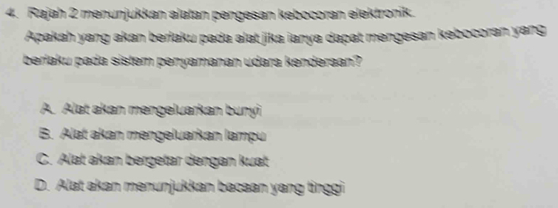 Rajah 2 menunjukkan alatan pengesan kebocoran elektronik.
Apakah yang akan berlaku pada alat jika ianya dapat mengesan kəbocoran yang
berlaku pada sistem penyamanan udara kenderaan?
A. Alat akan mengeluarkan bunyi
B. Alat akan mengeluarkan lampu
C. Alat akan bergetar dengan kuat
D. Alat akan menunjukkan bacaan yang tinggi