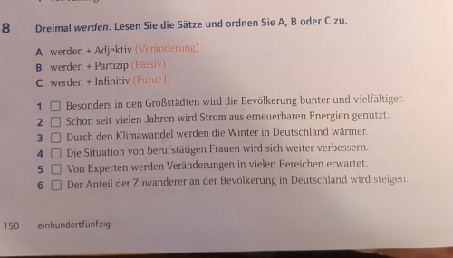 Dreimal werden. Lesen Sie die Sätze und ordnen Sie A, B oder C zu. 
A werden + Adjektiv (Veränderung) 
B werden + Partizip (Passiv) 
C werden + Infinitiv (Futur I) 
1 Besonders in den Großstädten wird die Bevölkerung bunter und vielfältiger. 
2 Schon seit vielen Jahren wird Strom aus erneuerbaren Energien genutzt. 
3 Durch den Klimawandel werden die Winter in Deutschland wärmer. 
4 Die Situation von berufstätigen Frauen wird sich weiter verbessern. 
5 Von Experten werden Veränderungen in vielen Bereichen erwartet. 
6 Der Anteil der Zuwanderer an der Bevölkerung in Deutschland wird steigen.
150 einhundertfünfzig