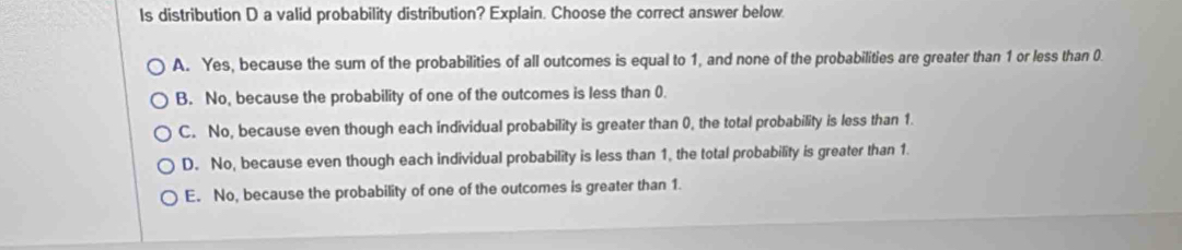 ls distribution D a valid probability distribution? Explain. Choose the correct answer below
A. Yes, because the sum of the probabilities of all outcomes is equal to 1, and none of the probabilities are greater than 1 or less than 0
B. No, because the probability of one of the outcomes is less than 0.
C. No, because even though each individual probability is greater than 0, the total probability is less than 1.
D. No, because even though each individual probability is less than 1, the total probability is greater than 1.
E. No, because the probability of one of the outcomes is greater than 1.