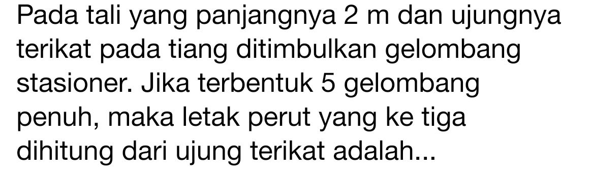 Pada tali yang panjangnya 2 m dan ujungnya 
terikat pada tiang ditimbulkan gelombang 
stasioner. Jika terbentuk 5 gelombang 
penuh, maka letak perut yang ke tiga 
dihitung dari ujung terikat adalah...