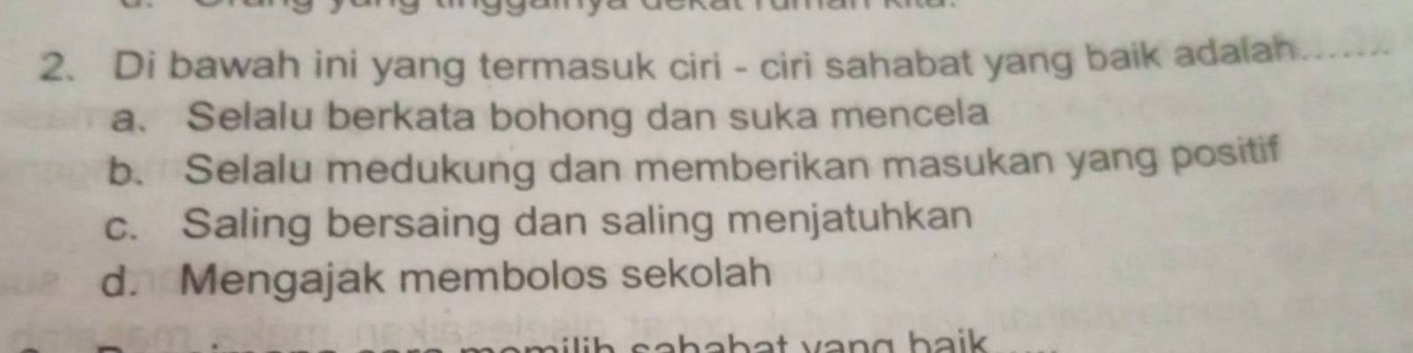 Di bawah ini yang termasuk ciri - ciri sahabat yang baik adalah_
a、Selalu berkata bohong dan suka mencela
b. Selalu medukung dan memberikan masukan yang positif
c. Saling bersaing dan saling menjatuhkan
d. Mengajak membolos sekolah