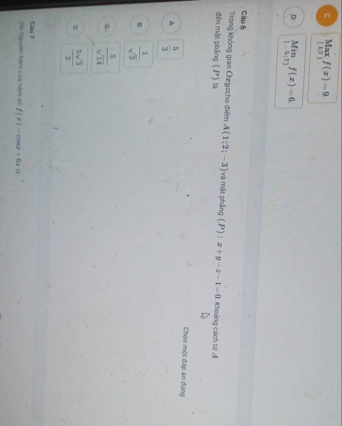 C Max f(x)=9.
[1;7)
D limlimits _|-5:7)f(x)=6. 
Câu 6
Trong không gian Oxyzcho điểm A(1;2;-3) và mặt phẳng (P): x+y-z-1=0. Khoảng cách từ A
đến mặt phắng (P) là
Chọn một đáp án đùng
A  5/3 
B  1/sqrt(3) 
G  5/sqrt(14) 
D  5sqrt(3)/3 
Câu 7
Họ nguyên hàm của hàm số f(x)=cos x+6x 10