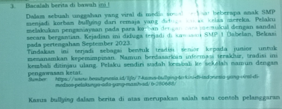 Bacalah berita di bawah i ! 
Dalam sebuah unggahan yang viral di media somal erhat beberapa anak SMP 
menjadi korban bullying dari remaja yang diduga koak kelas mereka. Pelaku 
melakukan penganiayaan pada para korban dengan cara memukul dengan sandal 
secara bergantían. Kejadian ini diduga terjadi di kawasan SMP 1 Babelan, Bekasi 
pada pertengahan September 2023. 
Tindakan ini terjadi sebagaí bentuk tradisi senior kepada junior untuk 
menanamkan kepemimpinan. Namun berdasarkan informasi terakhir, tradisi ini 
kembali ditinjau ulang. Pelaku sendiri sudah kembali ke sekolah namun dengan 
pengawasan ketat. 
Sumber: https://ww.beautynesia.id/life/7-kasus-bullying-terkini-di-indonesia-yang-viral-di- 
medsos-pelakunya-ada-yang-masih-sd/ b-280688/ 
Kasus bullying dalam berita di atas merupakan salah satu contoh pelanggaran