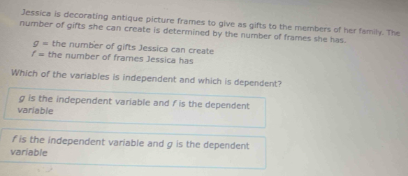 Jessica is decorating antique picture frames to give as gifts to the members of her family. The
number of gifts she can create is determined by the number of frames she has.
g= the number of gifts Jessica can create
f= the number of frames Jessica has
Which of the variables is independent and which is dependent?
g is the independent variable and f is the dependent
variable
f is the independent variable and g is the dependent
variable