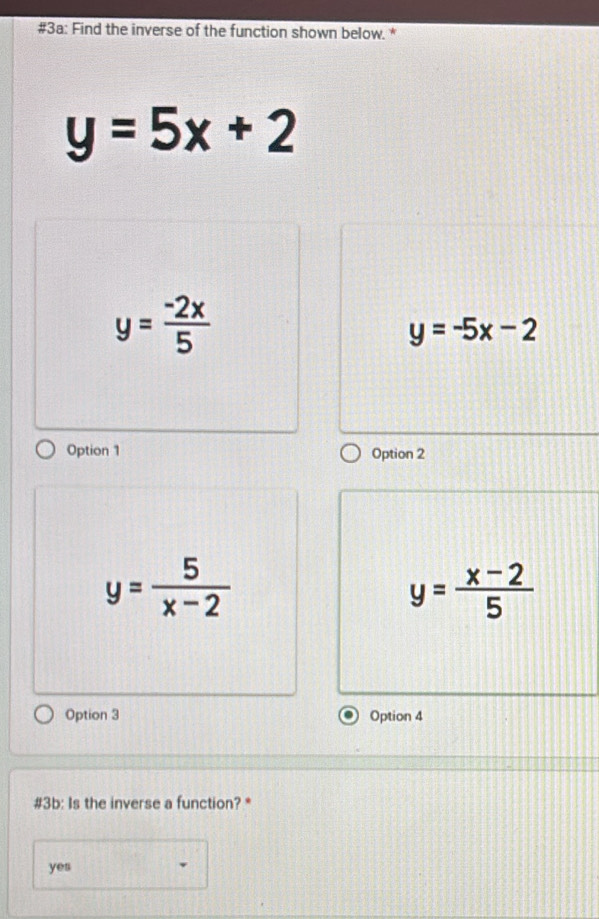 #3a: Find the inverse of the function shown below. *
y=5x+2
y= (-2x)/5 
y=-5x-2
Option 1 Option 2
y= 5/x-2 
y= (x-2)/5 
Option 3 Option 4
#3b: Is the inverse a function? *
yes