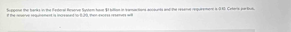 Suppose the banks in the Federal Reserve System have $1 billion in transactions accounts and the reserve requirement is 0.10. Ceteris paribus, 
if the reserve requirement is increased to 0.20, then excess reserves will