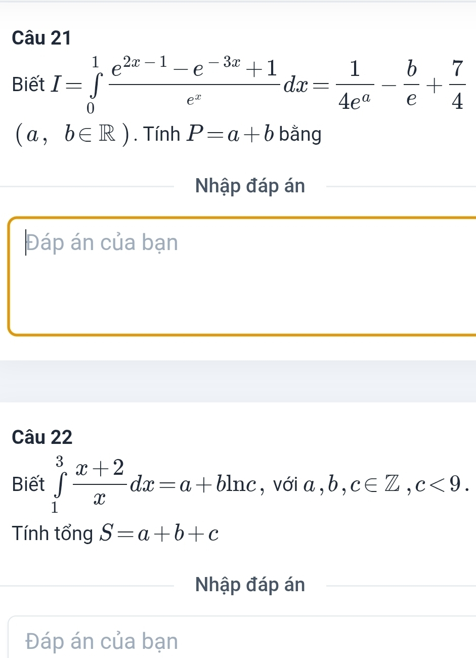 Biết I=∈tlimits _0^(1frac e^2x-1)-e^(-3x)+1e^xdx= 1/4e^a - b/e + 7/4 
(a,b∈ R). Tính P=a+b bằng 
Nhập đáp án 
Đáp án của bạn 
Câu 22 
Biết ∈tlimits _1^(3frac x+2)xdx=a+bln c , với a, b, c∈ Z, c<9</tex>. 
Tính tổng S=a+b+c
Nhập đáp án 
Đáp án của bạn