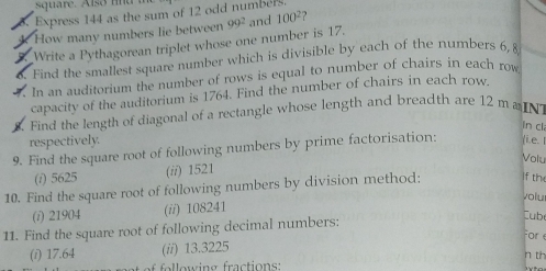 quare. A ls n d 
Express 144 as the sum of 12 odd numbers.
How many numbers lie between
Write a Pythagorean triplet whose one number is 17. 99^2 and 100^2 2 
Find the smallest square number which is divisible by each of the numbers 6, £
In an auditorium the number of rows is equal to number of chairs in each row
capacity of the auditorium is 1764. Find the number of chairs in each row.
Find the length of diagonal of a rectangle whose length and breadth are 12 ma N
in cl
respectively.
9. Find the square root of following numbers by prime factorisation: i. e. 1
Volu
(i) 5625 (i/) 1521
10. Find the square root of following numbers by division method: if th
voiu
(i) 21904 (ii) 108241
11. Find the square root of following decimal numbers:
Cub
For e
(i) 17.64 (ii) 13.3225
n th
fllowing fractions: