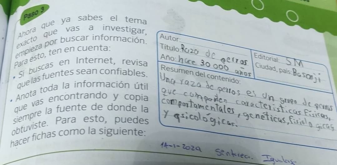 Paso 3 
Ahora que ya sabes el tema 
exacto que vas a investigar 
empieza por buscar información. 
Para esto, ten en cuenta: 
Si buscas en Internet, revisa 
que las fuentes sean confiables 
* Anota toda la información úti 
que vas encontrando y copi 
siempre la fuente de donde l 
obtuviste. Para esto, puede 
hacer fichas como la siguiente: