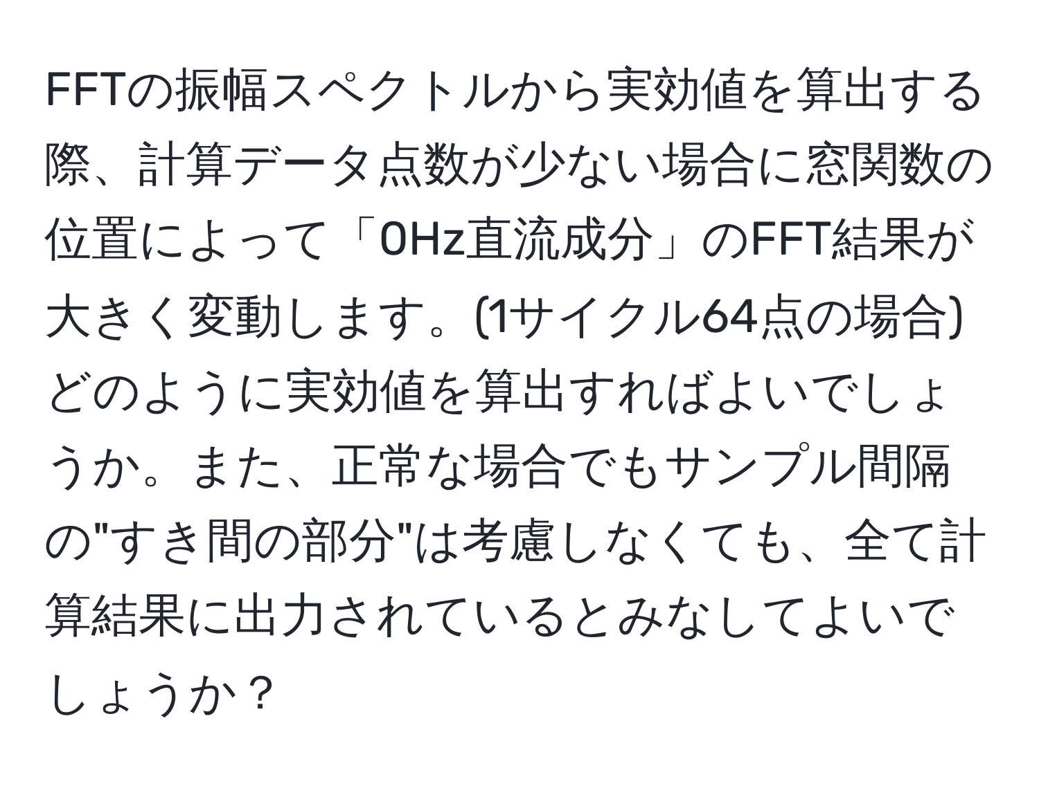 FFTの振幅スペクトルから実効値を算出する際、計算データ点数が少ない場合に窓関数の位置によって「0Hz直流成分」のFFT結果が大きく変動します。(1サイクル64点の場合) どのように実効値を算出すればよいでしょうか。また、正常な場合でもサンプル間隔の"すき間の部分"は考慮しなくても、全て計算結果に出力されているとみなしてよいでしょうか？