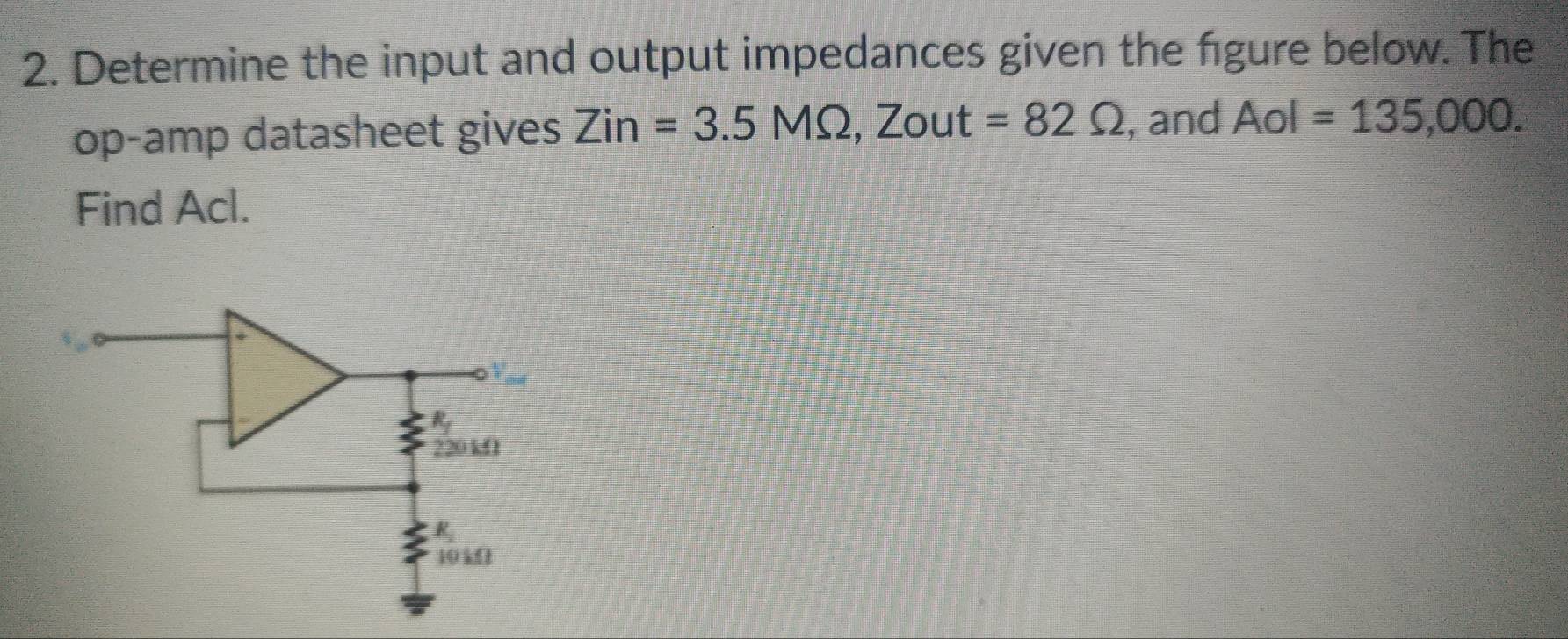 Determine the input and output impedances given the figure below. The
op-amp datasheet gives Zin=3.5MOmega ,Zout=82Omega , and Aol=135,000.
Find Acl.