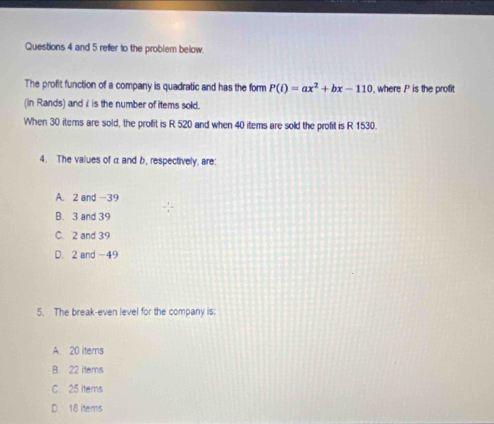 and 5 refer to the problem below.
The profit function of a company is quadratic and has the form P(i)=ax^2+bx-110 , where P is the profit
(in Rands) and i is the number of items sold.
When 30 items are sold, the profit is R 520 and when 40 items are sold the profit is R 1530.
4. The values of α and b, respectively, are:
A. 2 and -39
B. 3 and 39
C. 2 and 39
D. 2 and -49
5. The break-even level for the company is:
A. 20 items
B. 22 items
C 25 items
D. 18 items