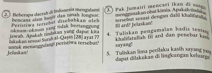 2.) Beberapa daerah di Indonesia mengalami 3.) Pak Jumairi mencari ikan di sunga 
bencana alam banjir dan tanah longsor. menggunakan obat kimia. Apakah tindakar 
Peristiwa tersebut disebabkan oleh tersebut sesuai dengan dalil khalifatullah 
oknum-oknum yang tidak bertanggung fil ard? Jelaskan! 
jawab. Apakah tindakan yang dapat kita 4. Tuliskan pengamalan hadis tentang 
lakukan sesuai Surah al-Qaşaş [28] ayat 77 khalifatullah fil ard dan penebar kasih 
untuk menanggulangi peristiwa tersebut? sayang! 
Jelaskan! 5. Tuliskan lima perilaku kasih sayang yang 
dapat dilakukan di lingkungan keluarga!