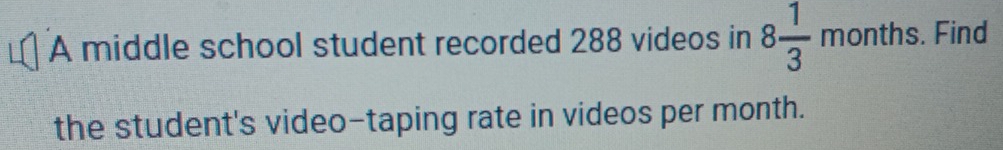 A middle school student recorded 288 videos in 8 1/3 months. Find 
the student's video-taping rate in videos per month.