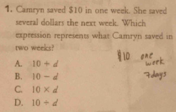 Camryn saved $10 in one week. She saved
several dollars the next week. Which
expression represents what Camryn saved in
two weeks?
A. 10+d
B. 10-d
C. 10* d
D. 10/ d