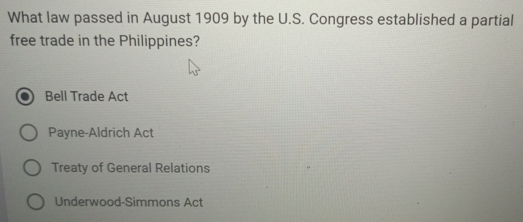 What law passed in August 1909 by the U.S. Congress established a partial
free trade in the Philippines?
Bell Trade Act
Payne-Aldrich Act
Treaty of General Relations
Underwood-Simmons Act