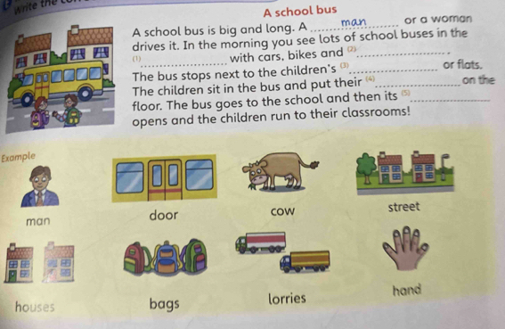 A school bus
A school bus is big and long. A man or a woman
drives it. In the morning you see lots of school buses in the
(1)_ with cars, bikes and _or flats.
The bus stops next to the children's £_
The children sit in the bus and put their _on the
floor. The bus goes to the school and then its £_
opens and the children run to their classrooms!
Example
man door cow street
houses bags lorries hand